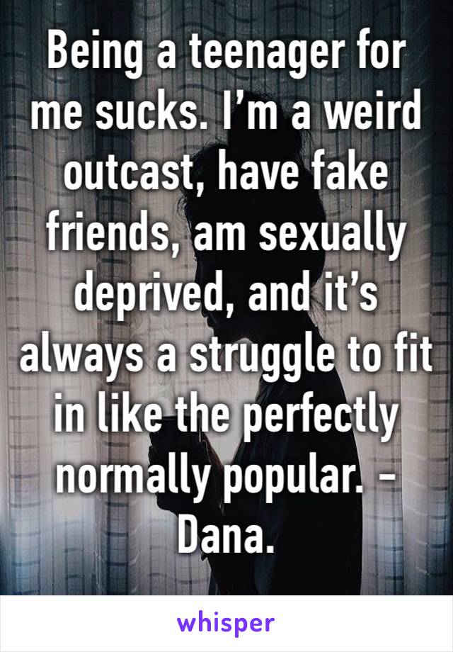 Being a teenager for me sucks. I’m a weird outcast, have fake friends, am sexually deprived, and it’s always a struggle to fit in like the perfectly normally popular. -Dana.