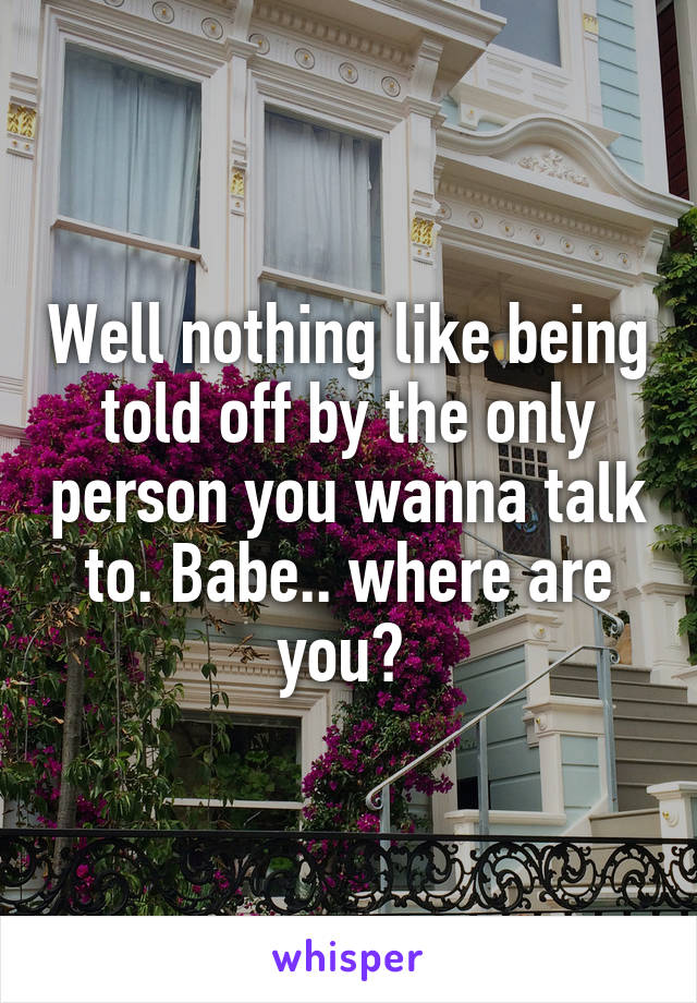 Well nothing like being told off by the only person you wanna talk to. Babe.. where are you? 