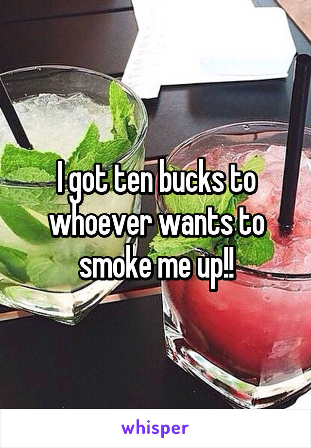 I got ten bucks to whoever wants to smoke me up!!