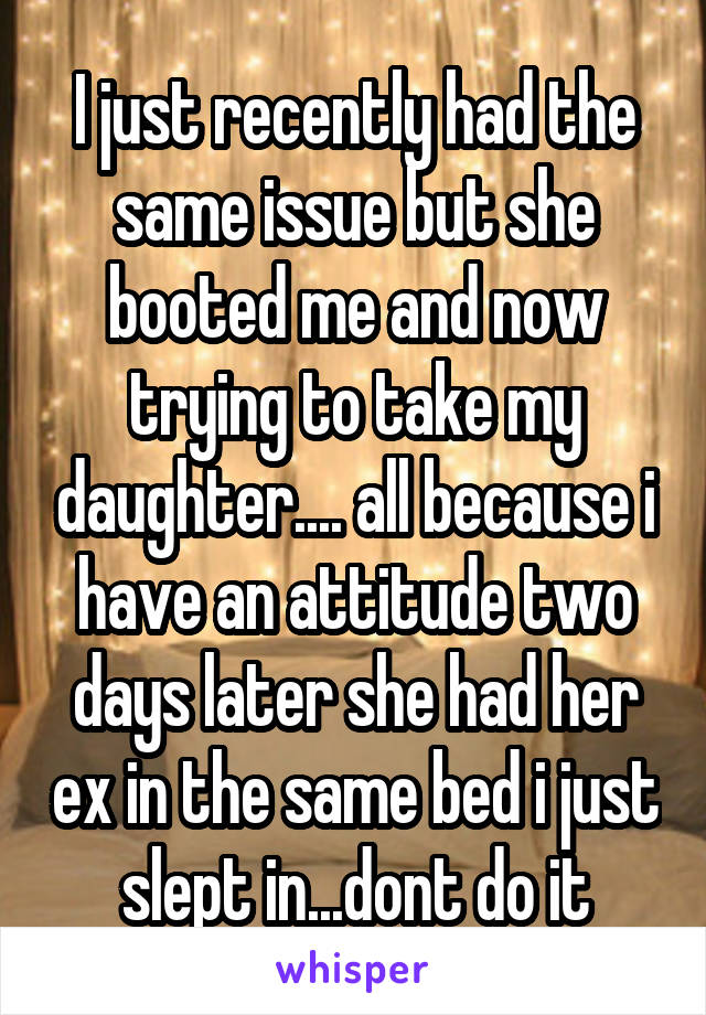 I just recently had the same issue but she booted me and now trying to take my daughter.... all because i have an attitude two days later she had her ex in the same bed i just slept in...dont do it