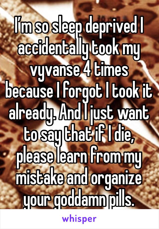 I’m so sleep deprived I accidentally took my vyvanse 4 times because I forgot I took it already. And I just want to say that if I die, please learn from my mistake and organize your goddamn pills. 