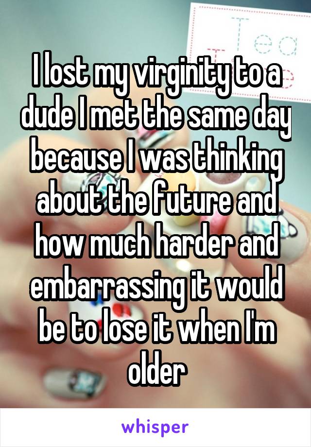 I lost my virginity to a dude I met the same day because I was thinking about the future and how much harder and embarrassing it would be to lose it when I'm older