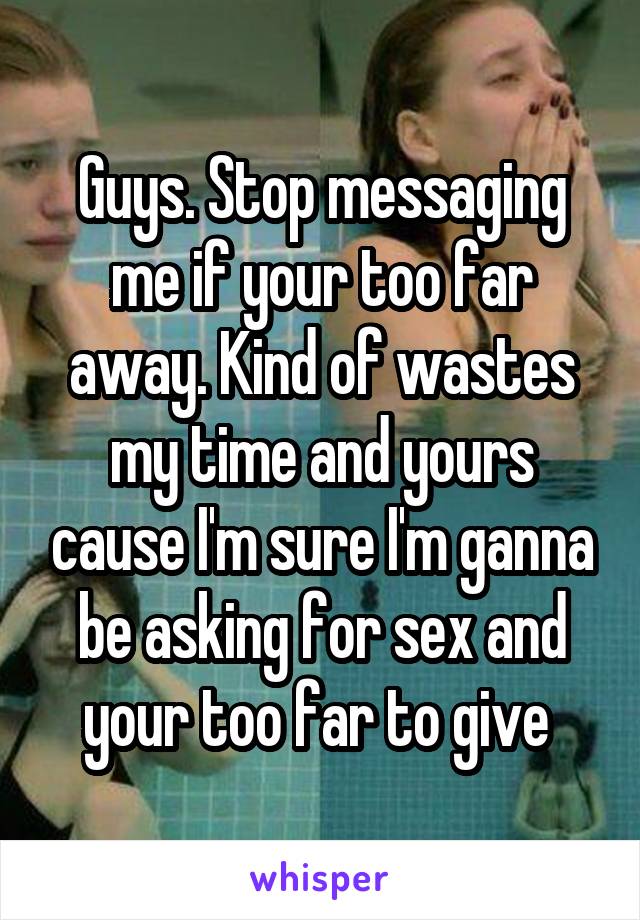 Guys. Stop messaging me if your too far away. Kind of wastes my time and yours cause I'm sure I'm ganna be asking for sex and your too far to give 