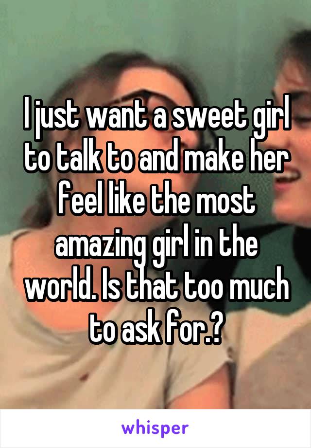 I just want a sweet girl to talk to and make her feel like the most amazing girl in the world. Is that too much to ask for.?