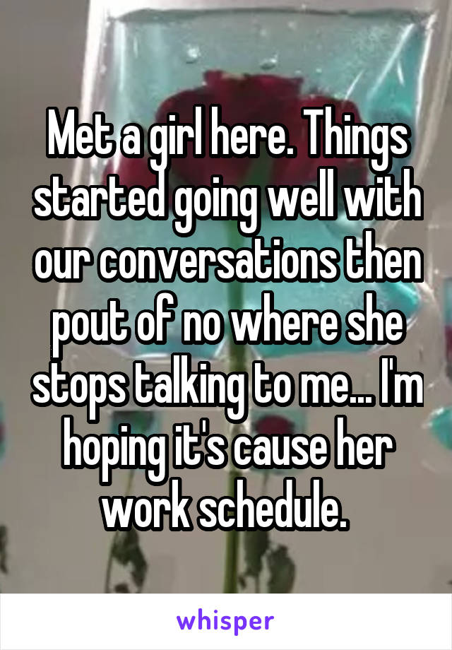 Met a girl here. Things started going well with our conversations then pout of no where she stops talking to me... I'm hoping it's cause her work schedule. 