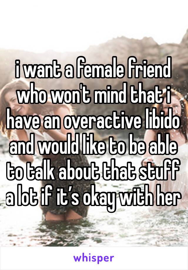 i want a female friend who won't mind that i have an overactive libido and would like to be able to talk about that stuff a lot if it’s okay with her