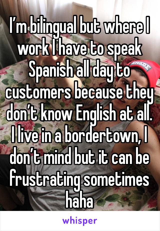 I’m bilingual but where I work I have to speak Spanish all day to customers because they don’t know English at all. I live in a bordertown, I don’t mind but it can be frustrating sometimes haha 