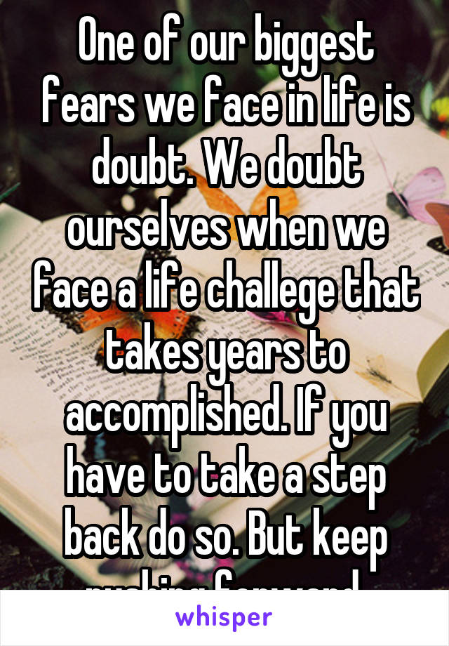 One of our biggest fears we face in life is doubt. We doubt ourselves when we face a life challege that takes years to accomplished. If you have to take a step back do so. But keep pushing forward.