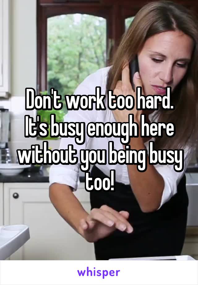 Don't work too hard. It's busy enough here without you being busy too!