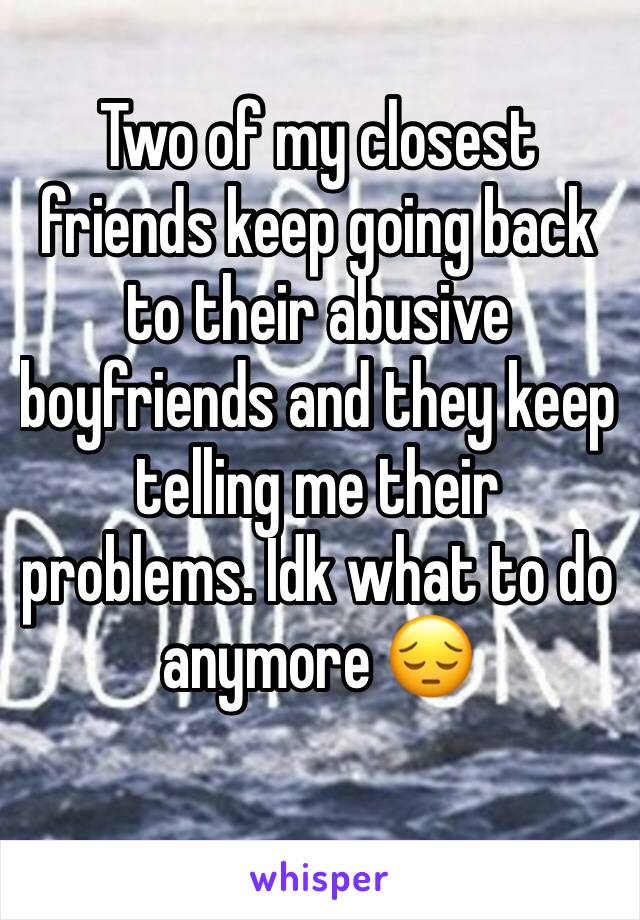 Two of my closest friends keep going back to their abusive boyfriends and they keep telling me their problems. Idk what to do anymore 😔