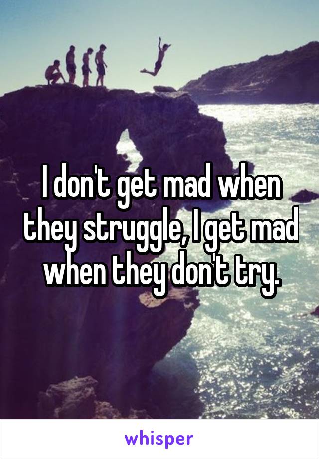 I don't get mad when they struggle, I get mad when they don't try.