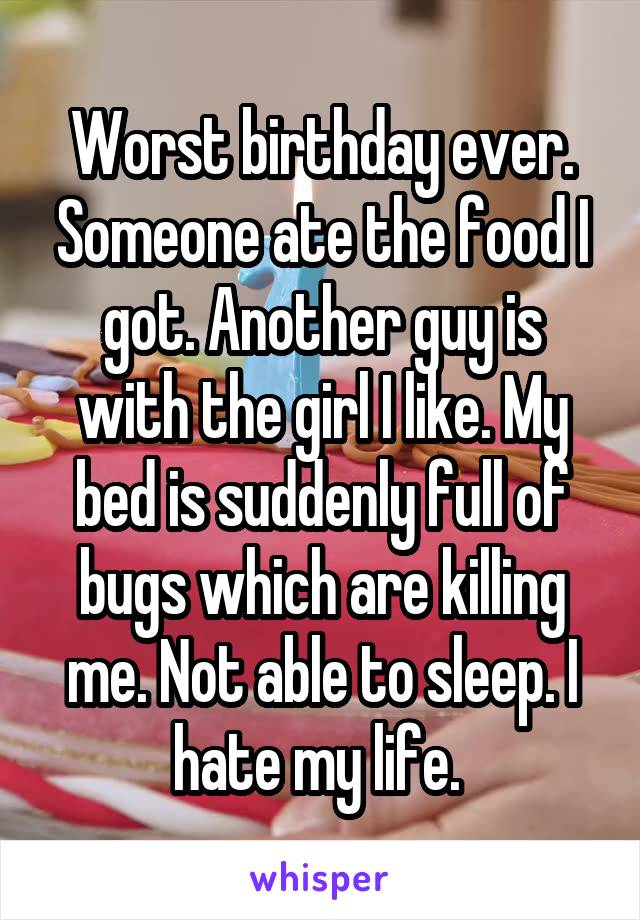 Worst birthday ever. Someone ate the food I got. Another guy is with the girl I like. My bed is suddenly full of bugs which are killing me. Not able to sleep. I hate my life. 