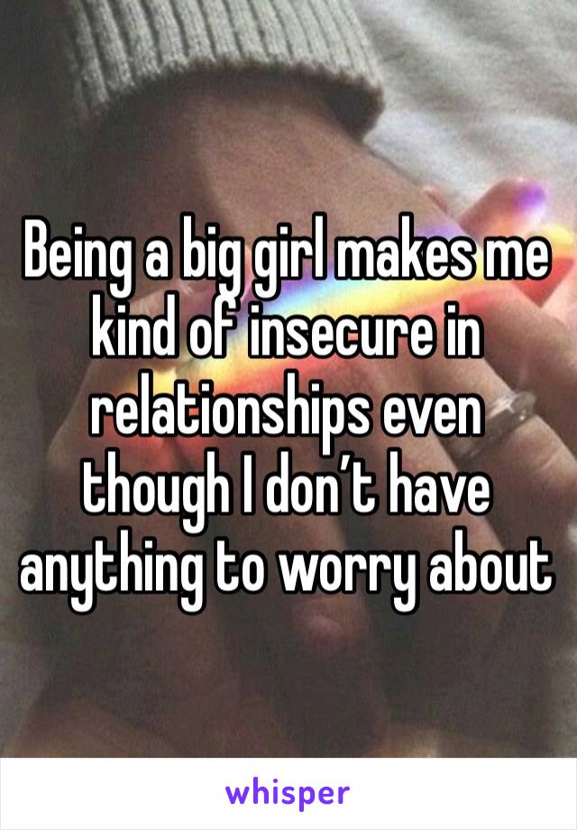 Being a big girl makes me kind of insecure in relationships even though I don’t have anything to worry about