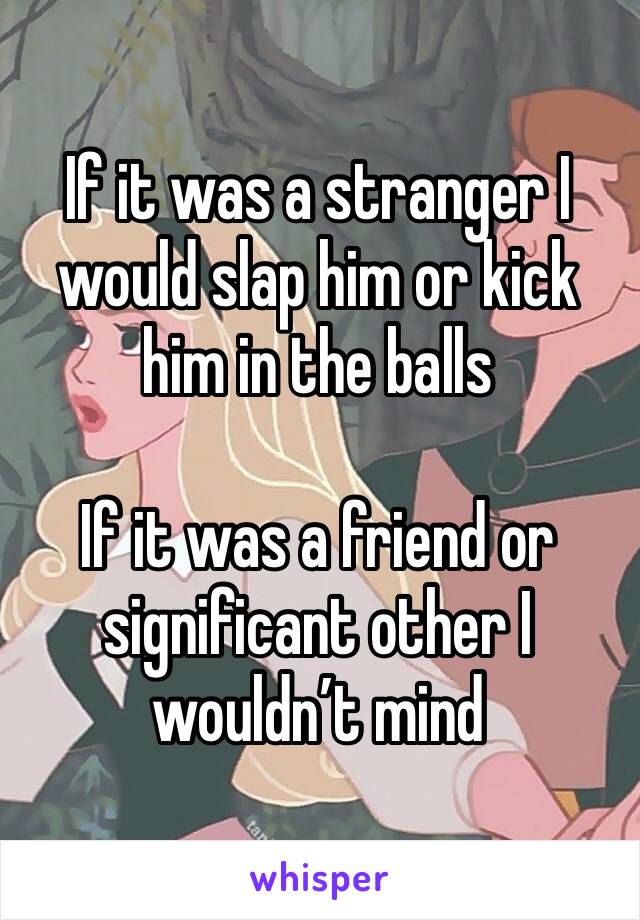 If it was a stranger I would slap him or kick him in the balls

If it was a friend or significant other I wouldn’t mind 