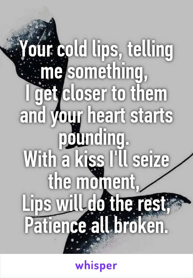 Your cold lips, telling me something, 
I get closer to them and your heart starts pounding. 
With a kiss I'll seize the moment, 
Lips will do the rest, Patience all broken.