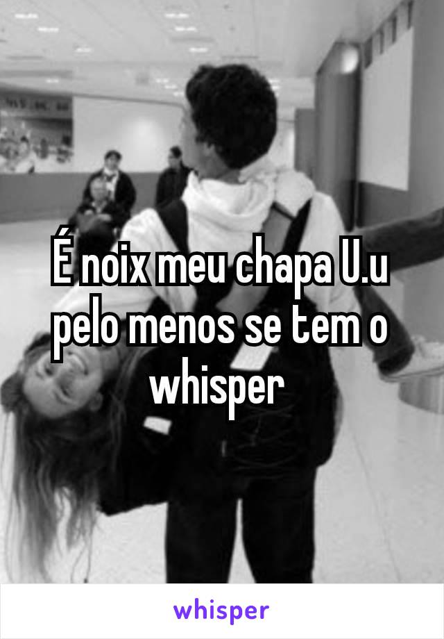 É noix meu chapa U.u pelo menos se tem o whisper 