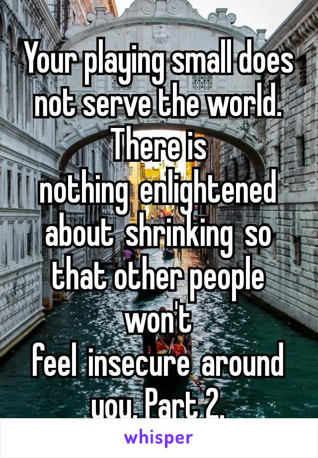 Your playing small does not serve the world. There is nothing enlightened about shrinking so that other people won't feel insecure around you. Part 2.