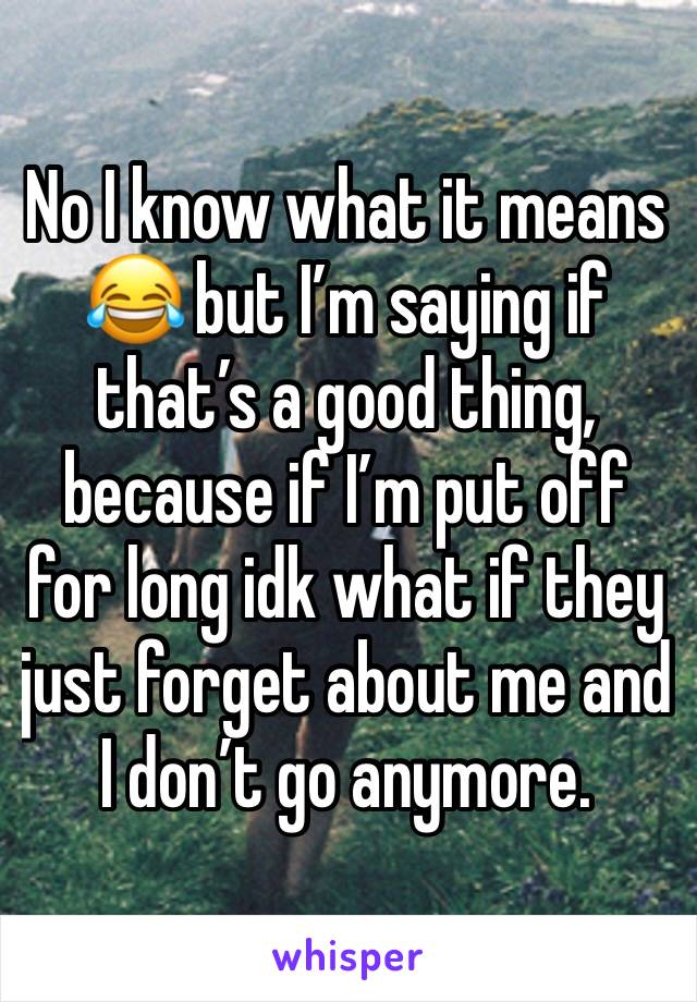 No I know what it means 😂 but I’m saying if that’s a good thing, because if I’m put off for long idk what if they just forget about me and I don’t go anymore. 