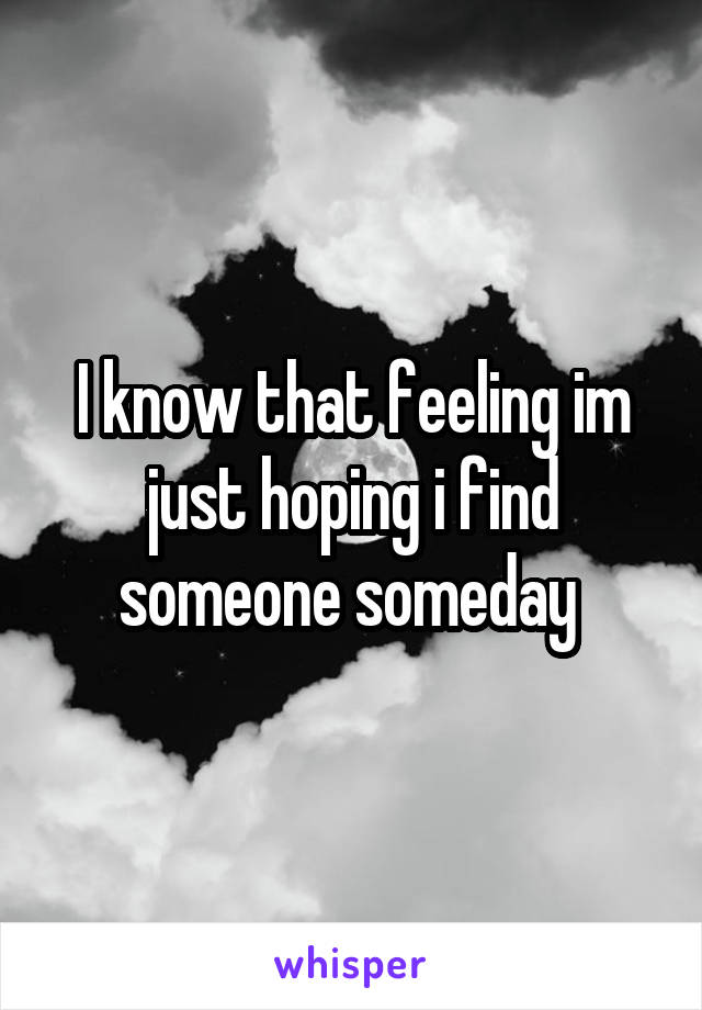 I know that feeling im just hoping i find someone someday 