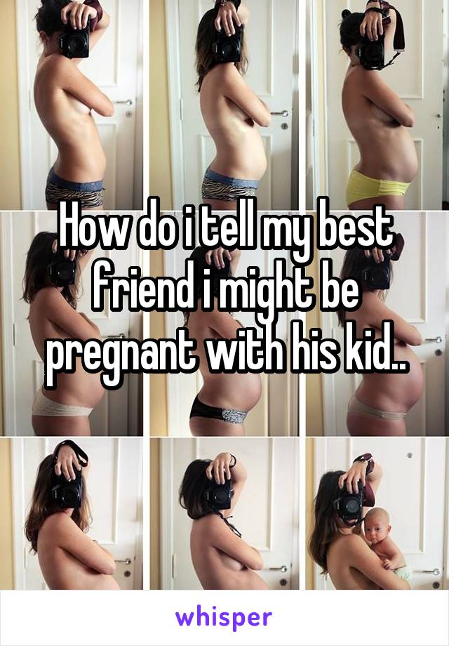 How do i tell my best friend i might be pregnant with his kid..
