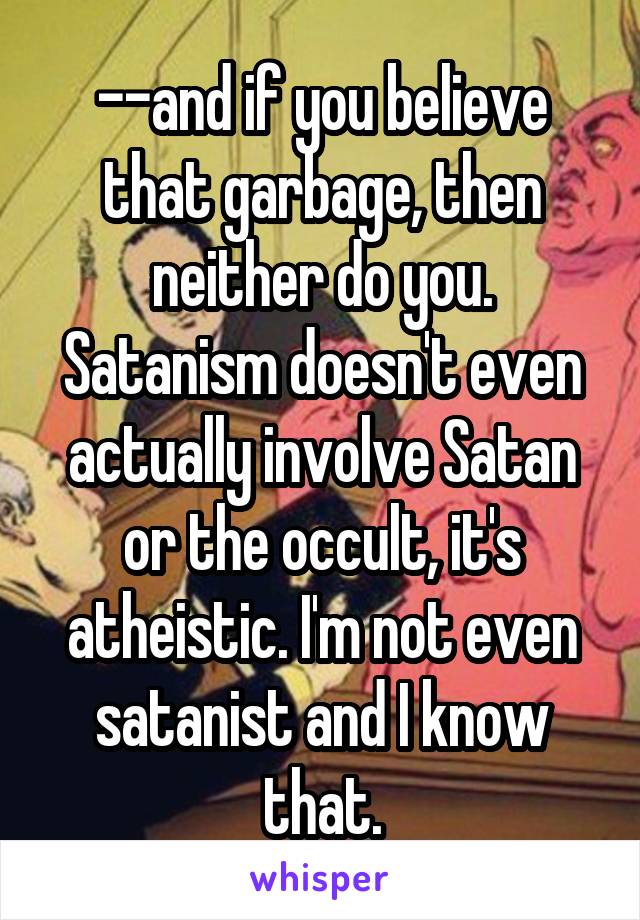 --and if you believe that garbage, then neither do you. Satanism doesn't even actually involve Satan or the occult, it's atheistic. I'm not even satanist and I know that.