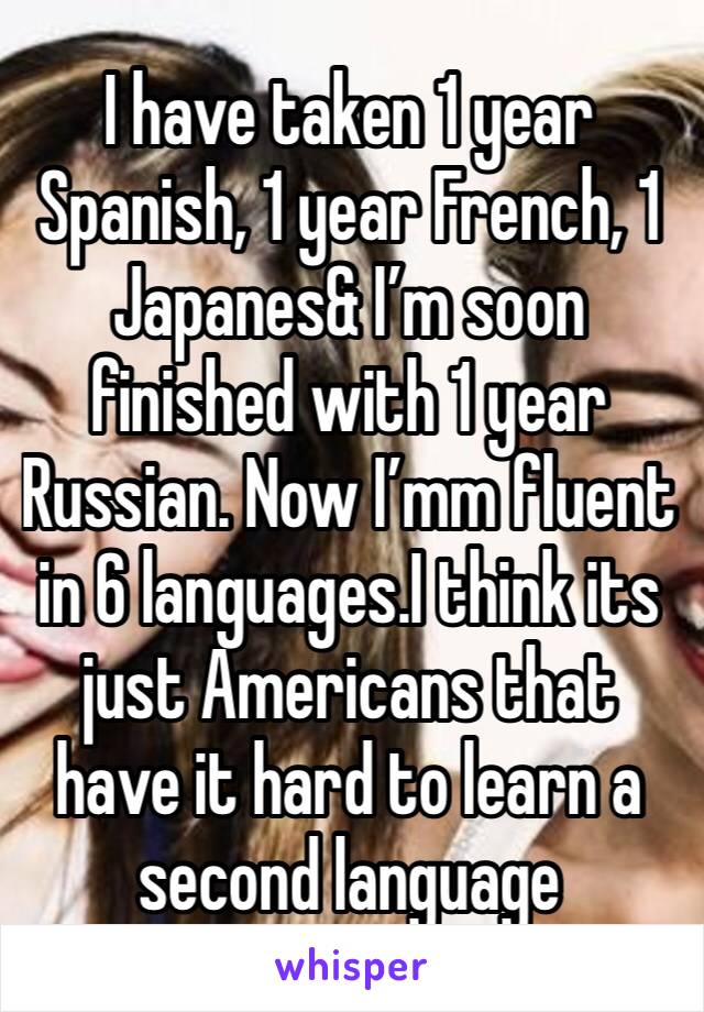 I have taken 1 year Spanish, 1 year French, 1 Japanes& I’m soon finished with 1 year Russian. Now I’mm fluent in 6 languages.I think its just Americans that have it hard to learn a second language