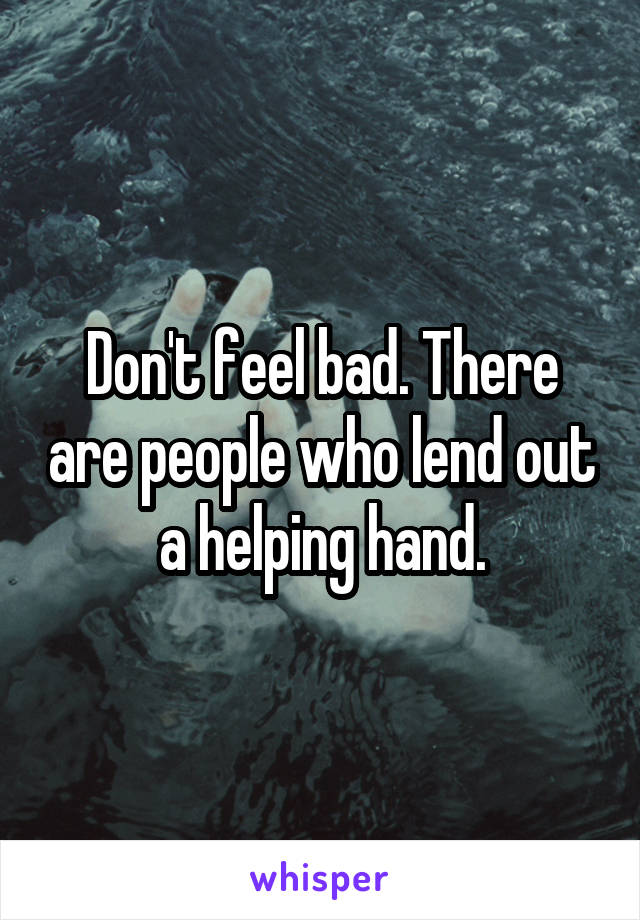 Don't feel bad. There are people who lend out a helping hand.