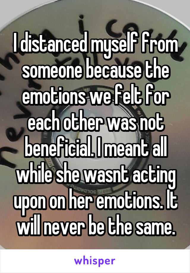 I distanced myself from someone because the emotions we felt for each other was not beneficial. I meant all while she wasnt acting upon on her emotions. It will never be the same.