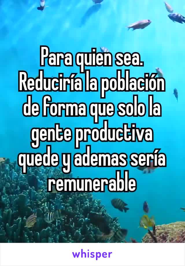 Para quien sea.
Reduciría la población de forma que solo la gente productiva quede y ademas sería remunerable