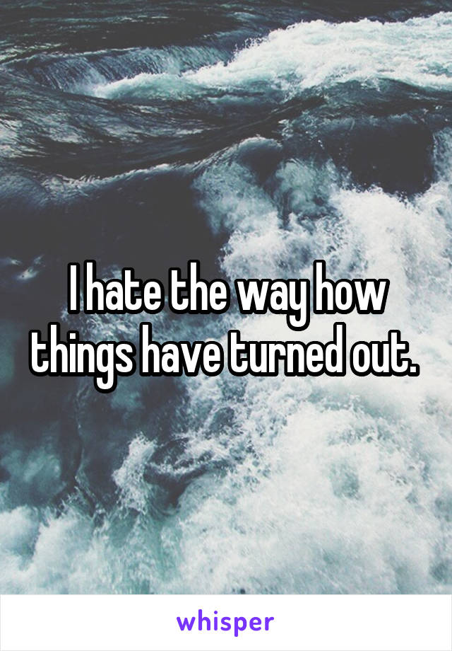 I hate the way how things have turned out. 