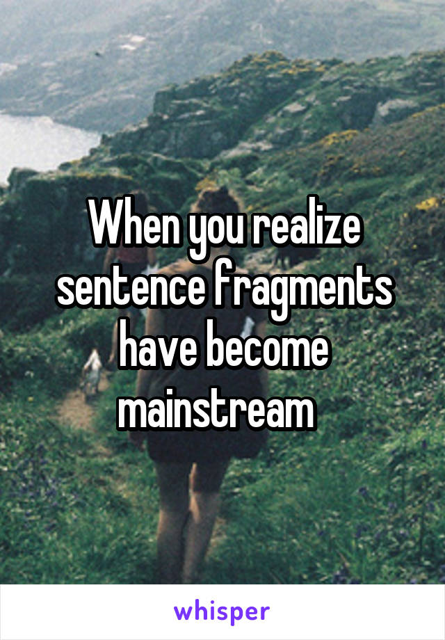 When you realize sentence fragments have become mainstream  