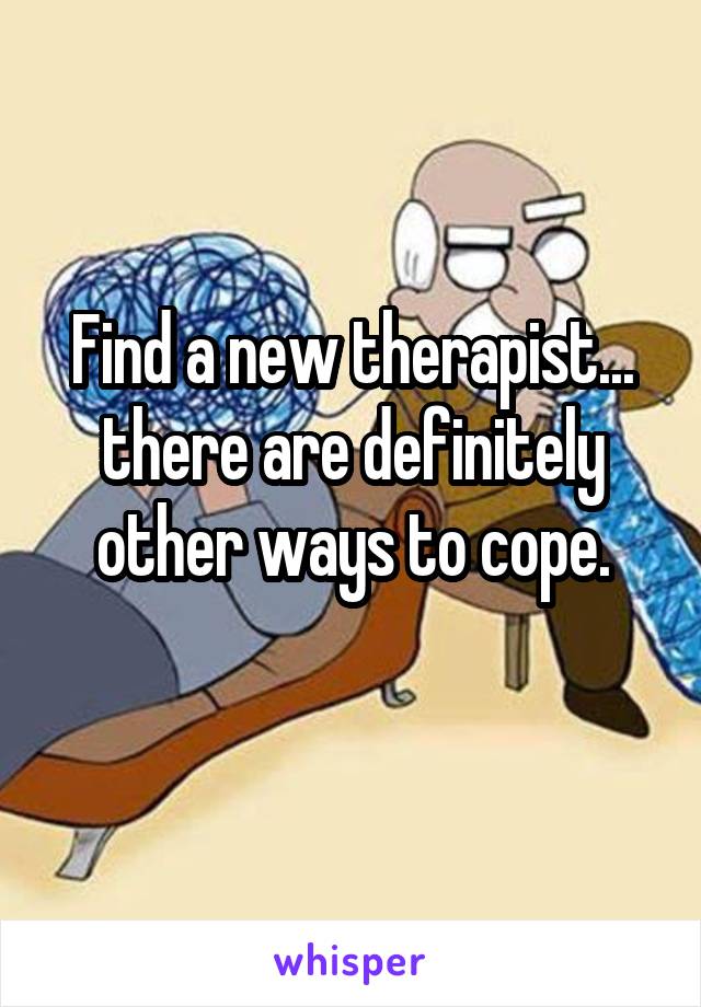 Find a new therapist... there are definitely other ways to cope.
