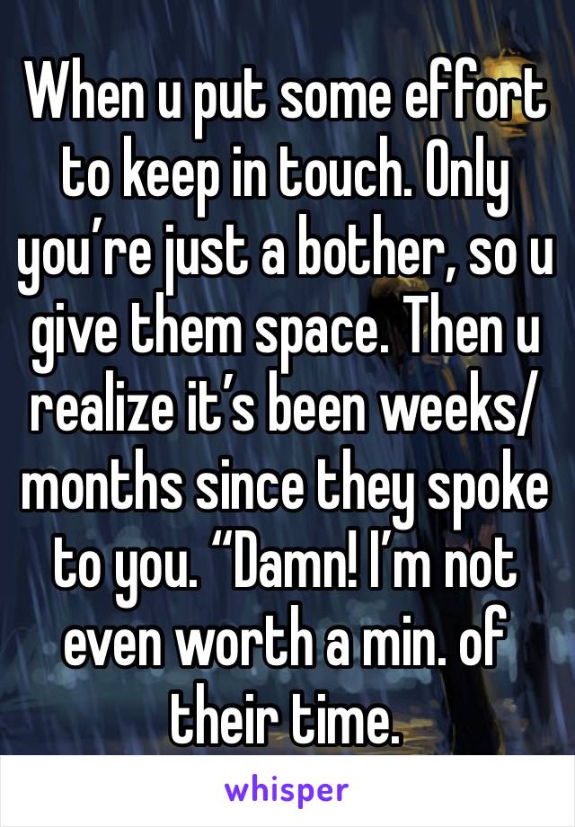 When u put some effort to keep in touch. Only you’re just a bother, so u give them space. Then u realize it’s been weeks/months since they spoke to you. “Damn! I’m not even worth a min. of their time.