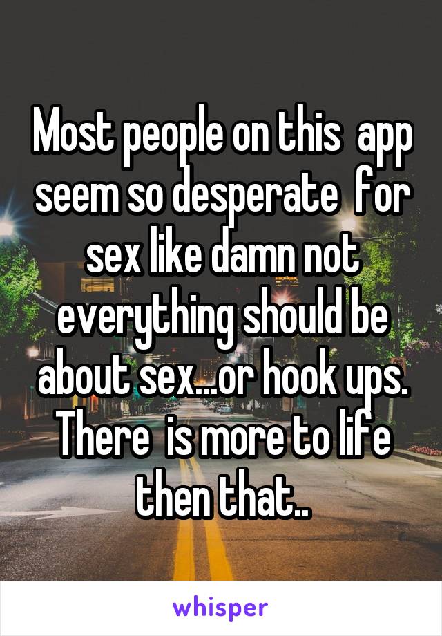 Most people on this  app seem so desperate  for sex like damn not everything should be about sex...or hook ups. There  is more to life then that..