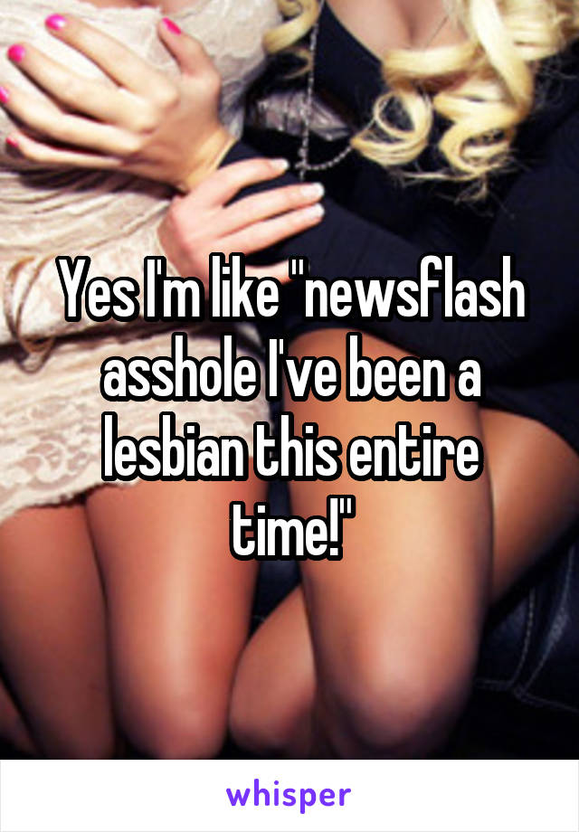 Yes I'm like "newsflash asshole I've been a lesbian this entire time!"