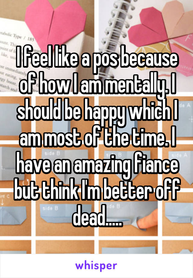 I feel like a pos because of how I am mentally. I should be happy which I am most of the time. I have an amazing fiance but think I'm better off dead.....