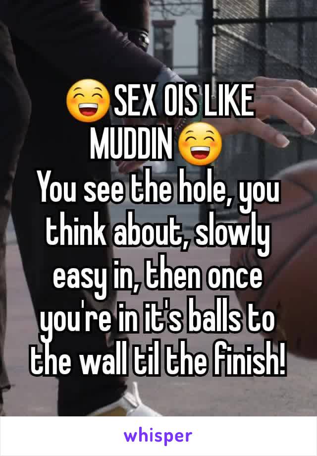 😁SEX OIS LIKE MUDDIN😁
You see the hole, you think about, slowly easy in, then once you're in it's balls to the wall til the finish!