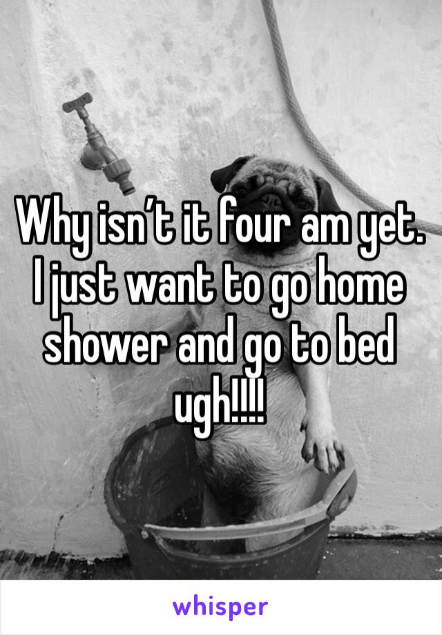 Why isn’t it four am yet. I just want to go home shower and go to bed ugh!!!!