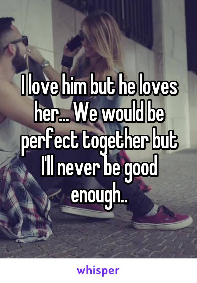 I love him but he loves her... We would be perfect together but I'll never be good enough..