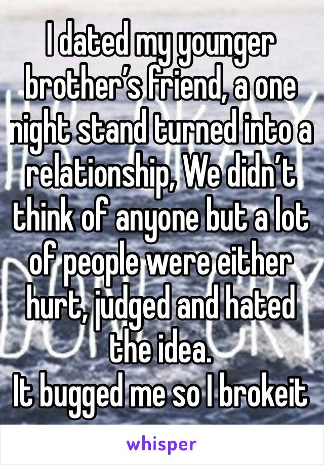 I dated my younger brother’s friend, a one night stand turned into a relationship, We didn’t think of anyone but a lot of people were either hurt, judged and hated the idea. 
It bugged me so I brokeit