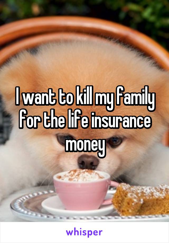 I want to kill my family for the life insurance money