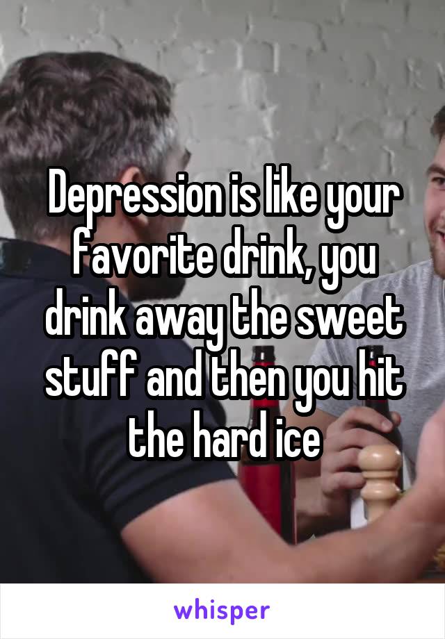 Depression is like your favorite drink, you drink away the sweet stuff and then you hit the hard ice