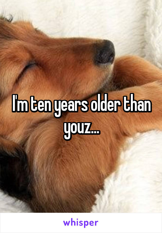 I'm ten years older than youz...