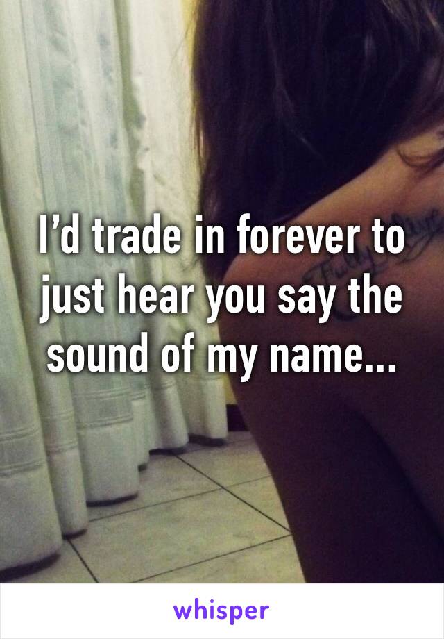 I’d trade in forever to just hear you say the sound of my name...