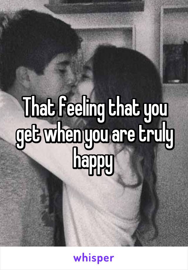 That feeling that you get when you are truly happy 