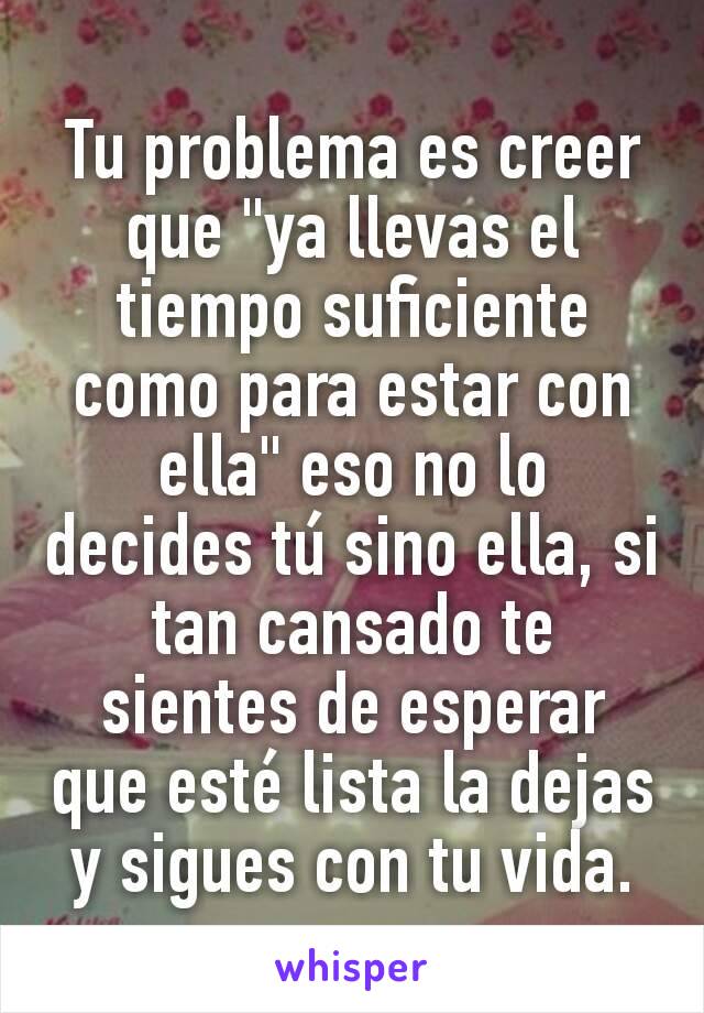 Tu problema es creer que "ya llevas el tiempo suficiente como para estar con ella" eso no lo decides tú sino ella, si tan cansado te sientes de esperar que esté lista la dejas y sigues con tu vida.