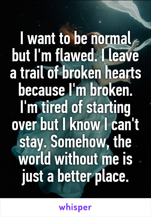 I want to be normal but I'm flawed. I leave a trail of broken hearts because I'm broken. I'm tired of starting over but I know I can't stay. Somehow, the world without me is just a better place.