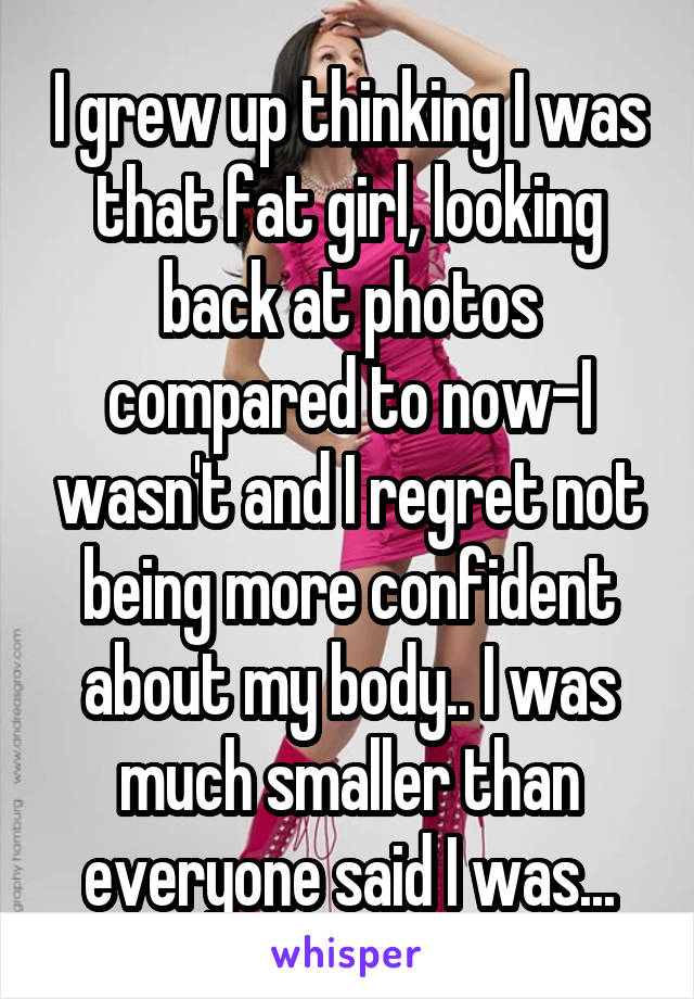 I grew up thinking I was that fat girl, looking back at photos compared to now-I wasn't and I regret not being more confident about my body.. I was much smaller than everyone said I was...