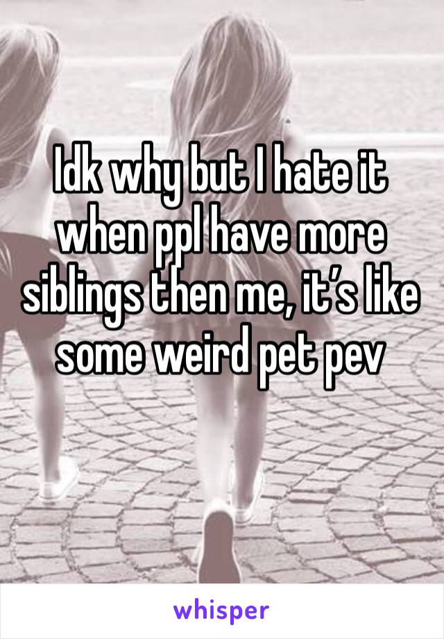 Idk why but I hate it when ppl have more siblings then me, it’s like some weird pet pev