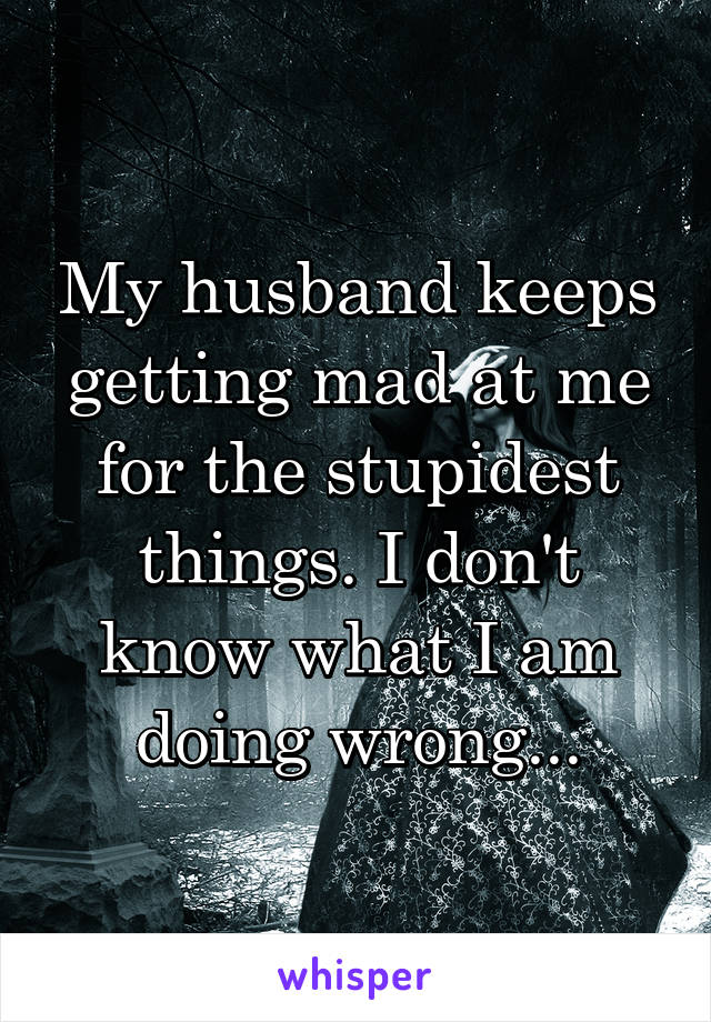 My husband keeps getting mad at me for the stupidest things. I don't know what I am doing wrong...